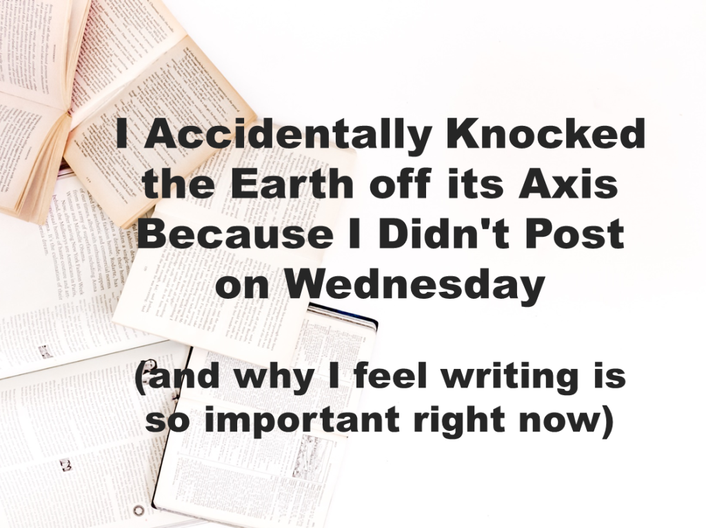I Accidentally Knocked the Earth off its Axis Because I Didn’t Post on Wednesday (and why I feel writing is so important write now)
